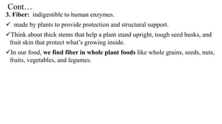 Cont…
3. Fiber: indigestible to human enzymes.
✓ made by plants to provide protection and structural support.
✓Think about thick stems that help a plant stand upright, tough seed husks, and
fruit skin that protect what’s growing inside.
✓In our food, we find fiber in whole plant foods like whole grains, seeds, nuts,
fruits, vegetables, and legumes.
 