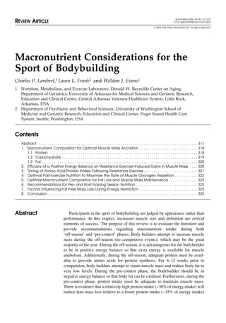 Sports Med 2004; 34 (5): 317-327
REVIEW ARTICLE 0112-1642/04/0005-0317/$31.00/0
 2004 Adis Data Information BV. All rights reserved.
Macronutrient Considerations for the
Sport of Bodybuilding
Charles P. Lambert,1 Laura L. Frank2 and William J. Evans1
1 Nutrition, Metabolism, and Exercise Laboratory, Donald W. Reynolds Center on Aging,
Department of Geriatrics, University of Arkansas for Medical Sciences and Geriatric Research,
Education and Clinical Center, Central Arkansas Veterans Healthcare System, Little Rock,
Arkansas, USA
2 Department of Psychiatry and Behavioral Sciences, University of Washington School of
Medicine and Geriatric Research, Education and Clinical Center, Puget Sound Health Care
System, Seattle, Washington, USA
Contents
Abstract . . . . . . . . . . . . . . . . . . . . . . . . . . . . . . . . . . . . . . . . . . . . . . . . . . . . . . . . . . . . . . . . . . . . . . . . . . . . . . . . . . . . 317
1. Macronutrient Composition for Optimal Muscle Mass Accretion . . . . . . . . . . . . . . . . . . . . . . . . . . . . . . 318
1.1 Protein . . . . . . . . . . . . . . . . . . . . . . . . . . . . . . . . . . . . . . . . . . . . . . . . . . . . . . . . . . . . . . . . . . . . . . . . . . . . . . 318
1.2 Carbohydrate . . . . . . . . . . . . . . . . . . . . . . . . . . . . . . . . . . . . . . . . . . . . . . . . . . . . . . . . . . . . . . . . . . . . . . . 319
1.3 Fat . . . . . . . . . . . . . . . . . . . . . . . . . . . . . . . . . . . . . . . . . . . . . . . . . . . . . . . . . . . . . . . . . . . . . . . . . . . . . . . . . 320
2. Efficacy of a Positive Energy Balance on Resistance Exercise-Induced Gains in Muscle Mass . . . . 320
3. Timing of Amino Acid/Protein Intake Following Resistance Exercise . . . . . . . . . . . . . . . . . . . . . . . . . . . . 321
4. Optimal Post-Exercise Nutrition to Maximise the Rate of Muscle Glycogen Repletion . . . . . . . . . . . . 322
5. Optimal Macronutrient Composition for Fat Loss and Muscle Mass Maintenance . . . . . . . . . . . . . . . 323
6. Recommendations for Pre- and Post-Training Session Nutrition . . . . . . . . . . . . . . . . . . . . . . . . . . . . . . . . 325
7. Factors Influencing Fat-Free Mass Loss During Energy Restriction . . . . . . . . . . . . . . . . . . . . . . . . . . . . . . 325
8. Conclusion . . . . . . . . . . . . . . . . . . . . . . . . . . . . . . . . . . . . . . . . . . . . . . . . . . . . . . . . . . . . . . . . . . . . . . . . . . . . . . 325
Participants in the sport of bodybuilding are judged by appearance rather thanAbstract
performance. In this respect, increased muscle size and definition are critical
elements of success. The purpose of this review is to evaluate the literature and
provide recommendations regarding macronutrient intake during both
‘off-season’ and ‘pre-contest’ phases. Body builders attempt to increase muscle
mass during the off-season (no competitive events), which may be the great
majority of the year. During the off-season, it is advantageous for the bodybuilder
to be in positive energy balance so that extra energy is available for muscle
anabolism. Additionally, during the off-season, adequate protein must be avail-
able to provide amino acids for protein synthesis. For 6–12 weeks prior to
competition, body builders attempt to retain muscle mass and reduce body fat to
very low levels. During the pre-contest phase, the bodybuilder should be in
negative energy balance so that body fat can be oxidised. Furthermore, during the
pre-contest phase, protein intake must be adequate to maintain muscle mass.
There is evidence that a relatively high protein intake (~30% of energy intake) will
reduce lean mass loss relative to a lower protein intake (~15% of energy intake)
 