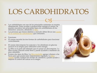  Los carbohidratos son uno de los principales nutrientes en nuestra
alimentación. Estos ayudan a proporcionar energía al cuerpo. Se
pueden encontrar tres principales tipos de carbohidratos en los
alimentos: azúcares, almidones y fibra.
 Las personas que tienen diabetes a menudo deben llevar una cuenta
de la cantidad de carbohidratos que consumen.
 Funciones
 El cuerpo necesita las tres formas de carbohidratos para funcionar
correctamente.
 El cuerpo descompone los azúcares y los almidones en glucosa
(azúcar en la sangre) para utilizarlos como energía.
 La fibra es la parte del alimento que el cuerpo no descompone. La
fibra ayuda a hacerlo sentir lleno y puede ayudarle a mantener un
peso saludable.
 Existen dos tipos de fibra. La fibra insoluble agrega volumen a las
heces para que pueda tener deposiciones regulares. La fibra
soluble ayuda a reducir los niveles de colesterol y puede ayudar a
mejorar el control del azúcar en la sangre.
LOS CARBOHIDRATOS
 