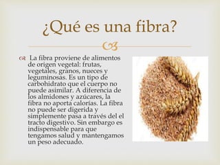 
 La fibra proviene de alimentos
de origen vegetal: frutas,
vegetales, granos, nueces y
leguminosas. Es un tipo de
carbohidrato que el cuerpo no
puede asimilar. A diferencia de
los almidones y azúcares, la
fibra no aporta calorías. La fibra
no puede ser digerida y
simplemente pasa a través del el
tracto digestivo. Sin embargo es
indispensable para que
tengamos salud y mantengamos
un peso adecuado.
¿Qué es una fibra?
 