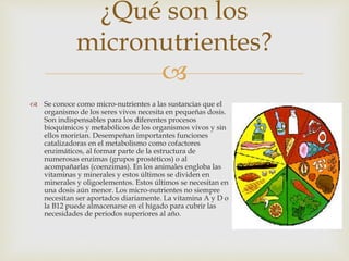 
 Se conoce como micro-nutrientes a las sustancias que el
organismo de los seres vivos necesita en pequeñas dosis.
Son indispensables para los diferentes procesos
bioquímicos y metabólicos de los organismos vivos y sin
ellos morirían. Desempeñan importantes funciones
catalizadoras en el metabolismo como cofactores
enzimáticos, al formar parte de la estructura de
numerosas enzimas (grupos prostéticos) o al
acompañarlas (coenzimas). En los animales engloba las
vitaminas y minerales y estos últimos se dividen en
minerales y oligoelementos. Estos últimos se necesitan en
una dosis aún menor. Los micro-nutrientes no siempre
necesitan ser aportados diariamente. La vitamina A y D o
la B12 puede almacenarse en el hígado para cubrir las
necesidades de periodos superiores al año.
¿Qué son los
micronutrientes?
 