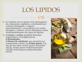 
 Los lípidos son un grupo muy heterogéneo
de compuestos orgánicos, constituidos por
carbono, hidrógeno y oxígeno
principalmente, y en ocasiones por azufre,
nitrógeno y fósforo. En los alimentos existen
fundamentalmente tres tipos de lípidos:
 ● Grasas o aceites (también llamados
triglicéridos o triacilglicéridos).
● Fosfolípidos.
● Ésteres de colesterol, que muestran un
componente común: los ácidos grasos. Los
hay de tres tipos: ácidos grasos saturados
(AGS), ácidos grasos monoinsaturados
(AGM), ácidos grasos poliinsaturados
(AGP).
LOS LIPIDOS
 