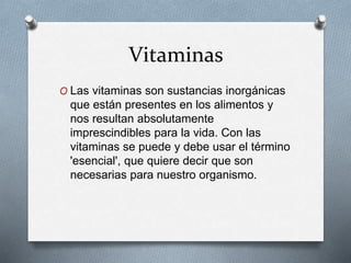 Vitaminas
O Las vitaminas son sustancias inorgánicas
que están presentes en los alimentos y
nos resultan absolutamente
imprescindibles para la vida. Con las
vitaminas se puede y debe usar el término
'esencial', que quiere decir que son
necesarias para nuestro organismo.
 
