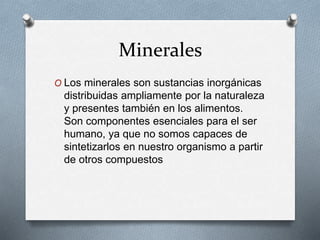 Minerales
O Los minerales son sustancias inorgánicas
distribuidas ampliamente por la naturaleza
y presentes también en los alimentos.
Son componentes esenciales para el ser
humano, ya que no somos capaces de
sintetizarlos en nuestro organismo a partir
de otros compuestos
 