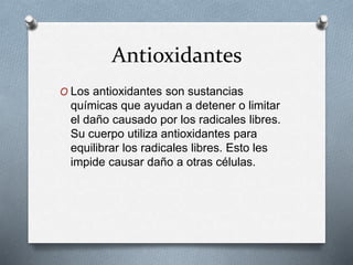Antioxidantes
O Los antioxidantes son sustancias
químicas que ayudan a detener o limitar
el daño causado por los radicales libres.
Su cuerpo utiliza antioxidantes para
equilibrar los radicales libres. Esto les
impide causar daño a otras células.
 