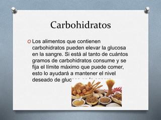 Carbohidratos
O Los alimentos que contienen
carbohidratos pueden elevar la glucosa
en la sangre. Si está al tanto de cuántos
gramos de carbohidratos consume y se
fija el límite máximo que puede comer,
esto lo ayudará a mantener el nivel
deseado de glucosa en la sangre.
 