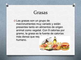 Grasas
O Las grasas son un grupo de
macronutrientes muy variado y están
presentes tanto en alimentos de origen
animal como vegetal. Con 9 calorías por
gramo, la grasa es la fuente de calorías
más densa que requiere el cuerpo
humano.
 