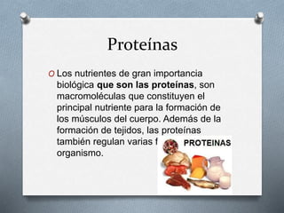 Proteínas
O Los nutrientes de gran importancia
biológica que son las proteínas, son
macromoléculas que constituyen el
principal nutriente para la formación de
los músculos del cuerpo. Además de la
formación de tejidos, las proteínas
también regulan varias funciones del
organismo.
 