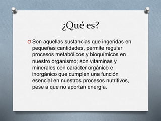 ¿Qué es?
O Son aquellas sustancias que ingeridas en
pequeñas cantidades, permite regular
procesos metabólicos y bioquímicos en
nuestro organismo; son vitaminas y
minerales con carácter orgánico e
inorgánico que cumplen una función
esencial en nuestros procesos nutritivos,
pese a que no aportan energía.
 