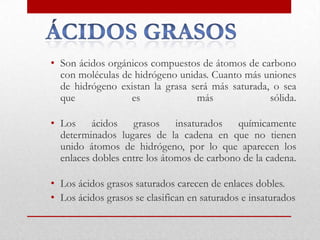 • Son ácidos orgánicos compuestos de átomos de carbono
  con moléculas de hidrógeno unidas. Cuanto más uniones
  de hidrógeno existan la grasa será más saturada, o sea
  que             es             más              sólida.

• Los ácidos grasos insaturados químicamente
  determinados lugares de la cadena en que no tienen
  unido átomos de hidrógeno, por lo que aparecen los
  enlaces dobles entre los átomos de carbono de la cadena.

• Los ácidos grasos saturados carecen de enlaces dobles.
• Los ácidos grasos se clasifican en saturados e insaturados
 