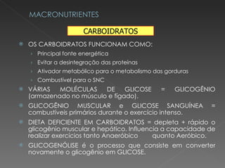 OS CARBOIDRATOS FUNCIONAM COMO: Principal fonte energética Evitar a desintegração das proteínas Ativador metabólico para o metabolismo das gorduras Combustível para o SNC VÁRIAS MOLÉCULAS DE GLICOSE = GLICOGÊNIO (armazenado no músculo e fígado). GLICOGÊNIO MUSCULAR e GLICOSE SANGUÍNEA = combustíveis primários durante o exercício intenso. DIETA DEFICIENTE EM CARBOIDRATOS = depleta + rápido o glicogênio muscular e hepático. Influencia a capacidade de realizar exercícios tanto Anaeróbico  quanto Aeróbico. GLICOGENÓLISE é o processo que consiste em converter novamente o glicogênio em GLICOSE. CARBOIDRATOS 