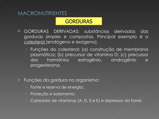 GORDURAS DERIVADAS: substâncias derivadas das gorduras simples e compostas. Principal exemplo é o  colesterol  (endógeno e exógeno). Funções do colesterol: (a) construção de membrana plasmática; (b) precursor de vitamina D; (c) precursor dos hormônios estrogênio, androgênio e progesterona. Funções da gordura no organismo: Fonte e reserva de energia; Proteção e isolamento; Carreador de vitaminas (A, D, E e K) e depressor da fome; GORDURAS 