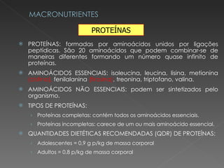 PROTEÍNAS: formadas por aminoácidos unidos por ligações peptídicas. São 20 aminoácidos que podem combinar-se de maneiras diferentes formando um número quase infinito de proteínas. AMINOÁCIDOS ESSENCIAIS: isoleucina, leucina, lisina, metionina  (cistina),  fenilalanina  (tirosina) , treonina, triptofano, valina. AMINOÁCIDOS NÃO ESSENCIAIS: podem ser sintetizados pelo organismo. TIPOS DE PROTEÍNAS: Proteínas completas: contém todos os aminoácidos essenciais. Proteínas incompletas: carece de um ou mais aminoácido essencial. QUANTIDADES DIETÉTICAS RECOMENDADAS (QDR) DE PROTEÍNAS:  Adolescentes = 0,9 g p/kg de massa corporal Adultos = 0,8 p/kg de massa corporal PROTEÍNAS 