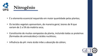 10
Nitrogênio
• É o elemento essencial requerido em maior quantidade pelas plantas;
• Os tecidos vegetais apresentam, de maneira geral, teores de N que
variam de 2 a 5% da matéria seca;
• Constituinte de muitos compostos da planta, incluindo todas as proteínas
(formadas de aminoácidos) e ácidos nucléicos;
• Influência do pH: meio ácido inibe a absorção do cátion;
 