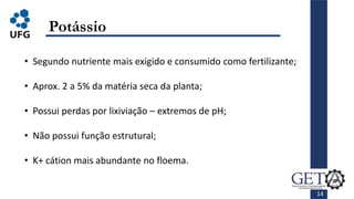 14
Potássio
• Segundo nutriente mais exigido e consumido como fertilizante;
• Aprox. 2 a 5% da matéria seca da planta;
• Possui perdas por lixiviação – extremos de pH;
• Não possui função estrutural;
• K+ cátion mais abundante no floema.
 