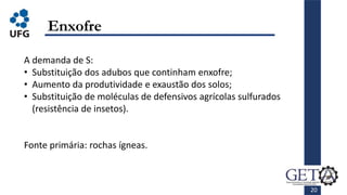 20
Enxofre
A demanda de S:
• Substituição dos adubos que continham enxofre;
• Aumento da produtividade e exaustão dos solos;
• Substituição de moléculas de defensivos agrícolas sulfurados
(resistência de insetos).
Fonte primária: rochas ígneas.
 