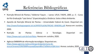Referências Bibliográficas
 Nutrição Mineral de Plantas / Valdemar Faquin. -- Lavras: UFLA / FAEPE, 2005. p.: il. - Curso
de Pós-Graduação “Lato Sensu” (Especialização) a Distância: Solos e Meio Ambiente.
 Apostila de Nutrição Mineral de Plantas – Universidade Federal do Ceará. Disponível em:
http://www.fisiologiavegetal.ufc.br/APOSTILA/NUTRICAO_MINERAL.pdf. Acesso em: outubro,
2020.
 Nutrição de Plantas Ciência e Tecnologia. Disponível em:
https://www.npct.com.br/nutrifatos. Acesso em: outubro, 2020.
 Agência EMBRAPA de informação tecnológica. Disponível em:
https://www.agencia.cnptia.embrapa.br/gestor/cana-de-
acucar/arvore/CONT000fhvuyvaq02wyiv80v17a09ehcm584.html. Acesso: outubro, 2020.
26
 