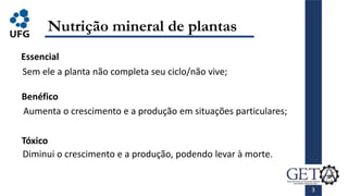 3
Nutrição mineral de plantas
Essencial
Sem ele a planta não completa seu ciclo/não vive;
Benéfico
Tóxico
Aumenta o crescimento e a produção em situações particulares;
Diminui o crescimento e a produção, podendo levar à morte.
 