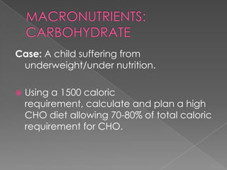 Case: A child suffering from
underweight/under nutrition.


Using a 1500 caloric
requirement, calculate and plan a high
CHO diet allowing 70-80% of total caloric
requirement for CHO.

 