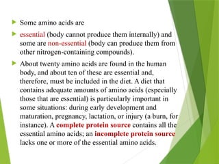  Some amino acids are
 essential (body cannot produce them internally) and
some are non-essential (body can produce them from
other nitrogen-containing compounds).
 About twenty amino acids are found in the human
body, and about ten of these are essential and,
therefore, must be included in the diet. A diet that
contains adequate amounts of amino acids (especially
those that are essential) is particularly important in
some situations: during early development and
maturation, pregnancy, lactation, or injury (a burn, for
instance). A complete protein source contains all the
essential amino acids; an incomplete protein source
lacks one or more of the essential amino acids.
 