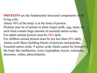 PROTEINS are the fundamental structural components of all
living cells.
About 18% of the body is in the form of protein.
Proteins may be of animal or plant origin (milk, egg, meat, for
such food contain large amount of essential amino acids).
For adults animal protein must be 50% daily
For children animal protein must be not less than 60% daily.
Amino acid: Basic building blocks of proteins and peptides.
Essential amino acids: 9 amino acids which cannot be formed by
the body like methionine, lysin, tryptophan, leucin, isoleucine,
threonine, valine, phenylalanine.
 