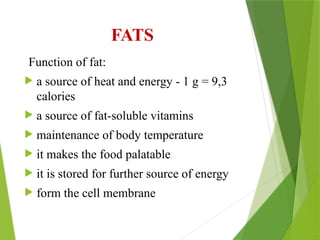 FATS
Function of fat:
 a source of heat and energy - 1 g = 9,3
calories
 a source of fat-soluble vitamins
 maintenance of body temperature
 it makes the food palatable
 it is stored for further source of energy
 form the cell membrane
 