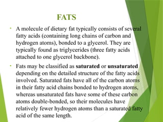 FATS
• A molecule of dietary fat typically consists of several
fatty acids (containing long chains of carbon and
hydrogen atoms), bonded to a glycerol. They are
typically found as triglycerides (three fatty acids
attached to one glycerol backbone).
• Fats may be classified as saturated or unsaturated
depending on the detailed structure of the fatty acids
involved. Saturated fats have all of the carbon atoms
in their fatty acid chains bonded to hydrogen atoms,
whereas unsaturated fats have some of these carbon
atoms double-bonded, so their molecules have
relatively fewer hydrogen atoms than a saturated fatty
acid of the same length.
 