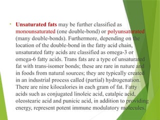 • Unsaturated fats may be further classified as
monounsaturated (one double-bond) or polyunsaturated
(many double-bonds). Furthermore, depending on the
location of the double-bond in the fatty acid chain,
unsaturated fatty acids are classified as omega-3 or
omega-6 fatty acids. Trans fats are a type of unsaturated
fat with trans-isomer bonds; these are rare in nature and
in foods from natural sources; they are typically created
in an industrial process called (partial) hydrogenation.
There are nine kilocalories in each gram of fat. Fatty
acids such as conjugated linoleic acid, catalpic acid,
oleostearic acid and punicic acid, in addition to providing
energy, represent potent immune modulatory molecules.
 