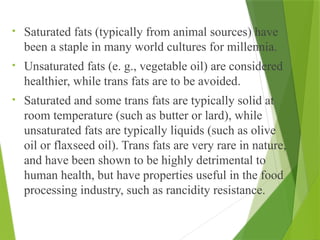 • Saturated fats (typically from animal sources) have
been a staple in many world cultures for millennia.
• Unsaturated fats (e. g., vegetable oil) are considered
healthier, while trans fats are to be avoided.
• Saturated and some trans fats are typically solid at
room temperature (such as butter or lard), while
unsaturated fats are typically liquids (such as olive
oil or flaxseed oil). Trans fats are very rare in nature,
and have been shown to be highly detrimental to
human health, but have properties useful in the food
processing industry, such as rancidity resistance.
 