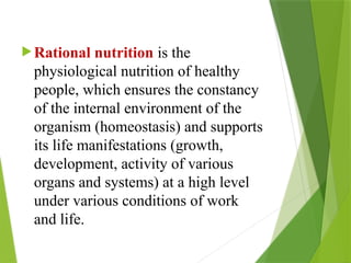 Rational nutrition is the
physiological nutrition of healthy
people, which ensures the constancy
of the internal environment of the
organism (homeostasis) and supports
its life manifestations (growth,
development, activity of various
organs and systems) at a high level
under various conditions of work
and life.
 