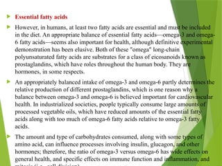  Essential fatty acids
 However, in humans, at least two fatty acids are essential and must be included
in the diet. An appropriate balance of essential fatty acids—omega-3 and omega-
6 fatty acids—seems also important for health, although definitive experimental
demonstration has been elusive. Both of these "omega" long-chain
polyunsaturated fatty acids are substrates for a class of eicosanoids known as
prostaglandins, which have roles throughout the human body. They are
hormones, in some respects.
 An appropriately balanced intake of omega-3 and omega-6 partly determines the
relative production of different prostaglandins, which is one reason why a
balance between omega-3 and omega-6 is believed important for cardiovascular
health. In industrialized societies, people typically consume large amounts of
processed vegetable oils, which have reduced amounts of the essential fatty
acids along with too much of omega-6 fatty acids relative to omega-3 fatty
acids.
 The amount and type of carbohydrates consumed, along with some types of
amino acid, can influence processes involving insulin, glucagon, and other
hormones; therefore, the ratio of omega-3 versus omega-6 has wide effects on
general health, and specific effects on immune function and inflammation, and
 