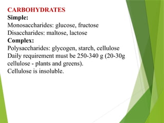 CARBOHYDRATES
Simple:
Monosaccharides: glucose, fructose
Disaccharides: maltose, lactose
Complex:
Polysaccharides: glycogen, starch, cellulose
Daily requirement must be 250-340 g (20-30g
cellulose - plants and greens).
Cellulose is insoluble.
 