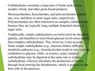 • Carbohydrates constitute a large part of foods such as rice,
noodles, bread, and other grain-based products.
• Monosaccharides, disaccharides, and polysaccharides contain
one, two, and three or more sugar units, respectively.
Polysaccharides are often referred to as complex carbohydrates
because they are typically long, multiple branched chains of
sugar units.
• Traditionally, simple carbohydrates are believed to be absorbed
quickly, and therefore to raise blood-glucose levels more rapidly
than complex carbohydrates. This, however, is not accurate.
Some simple carbohydrates (e.g., fructose) follow different
metabolic pathways (e.g., fructolysis) that result in only a partial
catabolism to glucose, while, in essence, many complex
carbohydrates may be digested at the same rate as simple
carbohydrates. Glucose stimulates the production of insulin
through food entering the bloodstream, which is grasped by the
beta cells in the pancreas.
 