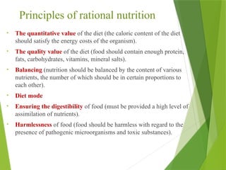 Principles of rational nutrition
• The quantitative value of the diet (the caloric content of the diet
should satisfy the energy costs of the organism).
• The quality value of the diet (food should contain enough protein,
fats, carbohydrates, vitamins, mineral salts).
• Balancing (nutrition should be balanced by the content of various
nutrients, the number of which should be in certain proportions to
each other).
• Diet mode
• Ensuring the digestibility of food (must be provided a high level of
assimilation of nutrients).
• Harmlessness of food (food should be harmless with regard to the
presence of pathogenic microorganisms and toxic substances).
 