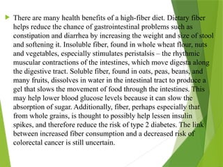  There are many health benefits of a high-fiber diet. Dietary fiber
helps reduce the chance of gastrointestinal problems such as
constipation and diarrhea by increasing the weight and size of stool
and softening it. Insoluble fiber, found in whole wheat flour, nuts
and vegetables, especially stimulates peristalsis – the rhythmic
muscular contractions of the intestines, which move digesta along
the digestive tract. Soluble fiber, found in oats, peas, beans, and
many fruits, dissolves in water in the intestinal tract to produce a
gel that slows the movement of food through the intestines. This
may help lower blood glucose levels because it can slow the
absorption of sugar. Additionally, fiber, perhaps especially that
from whole grains, is thought to possibly help lessen insulin
spikes, and therefore reduce the risk of type 2 diabetes. The link
between increased fiber consumption and a decreased risk of
colorectal cancer is still uncertain.
 