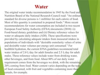 Water
The original water intake recommendation in 1945 by the Food and
Nutrition Board of the National Research Council read: "An ordinary
standard for diverse persons is 1 milliliter for each calorie of food.
Most of this quantity is contained in prepared foods." More recent
recommendations for water consumption are included in two recent
European Food Safety Authority (EFSA) documents (2010): (i)
Food-based dietary guidelines and (ii) Dietary reference values for
water or adequate daily intakes (ADI). These specifications were
provided by calculating adequate intakes from measured intakes in
populations of individuals with “desirable osmolarity values of urine
and desirable water volumes per energy unit consumed.” For
healthful hydration, the current EFSA guidelines recommend total
water intakes of 2.0 L/day for adult females and 2.5 L/day for adult
males. These reference values include water from drinking water,
other beverages, and from food. About 80% of our daily water
requirement comes from the beverages we drink, with the remaining
20% coming from food. Water content varies depending on the type
of food consumed, with fruit and vegetables containing more than
cereals, for example.
 