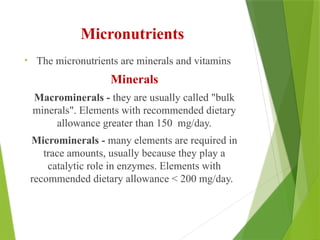 Micronutrients
• The micronutrients are minerals and vitamins
Minerals
Macrominerals - they are usually called "bulk
minerals". Elements with recommended dietary
allowance greater than 150 mg/day.
Microminerals - many elements are required in
trace amounts, usually because they play a
catalytic role in enzymes. Elements with
recommended dietary allowance < 200 mg/day.
 