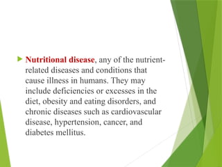 Nutritional disease, any of the nutrient-
related diseases and conditions that
cause illness in humans. They may
include deficiencies or excesses in the
diet, obesity and eating disorders, and
chronic diseases such as cardiovascular
disease, hypertension, cancer, and
diabetes mellitus.
 