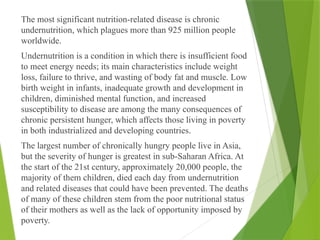 The most significant nutrition-related disease is chronic
undernutrition, which plagues more than 925 million people
worldwide.
Undernutrition is a condition in which there is insufficient food
to meet energy needs; its main characteristics include weight
loss, failure to thrive, and wasting of body fat and muscle. Low
birth weight in infants, inadequate growth and development in
children, diminished mental function, and increased
susceptibility to disease are among the many consequences of
chronic persistent hunger, which affects those living in poverty
in both industrialized and developing countries.
The largest number of chronically hungry people live in Asia,
but the severity of hunger is greatest in sub-Saharan Africa. At
the start of the 21st century, approximately 20,000 people, the
majority of them children, died each day from undernutrition
and related diseases that could have been prevented. The deaths
of many of these children stem from the poor nutritional status
of their mothers as well as the lack of opportunity imposed by
poverty.
 