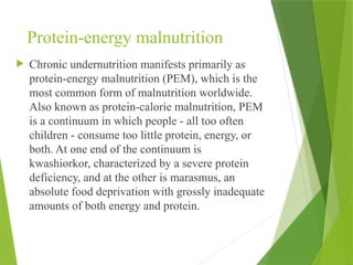 Protein-energy malnutrition
 Chronic undernutrition manifests primarily as
protein-energy malnutrition (PEM), which is the
most common form of malnutrition worldwide.
Also known as protein-calorie malnutrition, PEM
is a continuum in which people - all too often
children - consume too little protein, energy, or
both. At one end of the continuum is
kwashiorkor, characterized by a severe protein
deficiency, and at the other is marasmus, an
absolute food deprivation with grossly inadequate
amounts of both energy and protein.
 