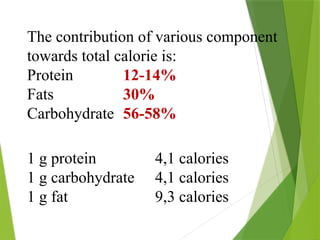 The contribution of various component
towards total calorie is:
Protein 12-14%
Fats 30%
Carbohydrate 56-58%
1 g protein 4,1 calories
1 g carbohydrate 4,1 calories
1 g fat 9,3 calories
 