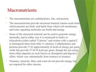 Macronutrients
• The macronutrients are carbohydrates, fats, and protein.
• The macronutrients provide structural material (amino acids from
which proteins are built, and lipids from which cell membranes
and some signaling molecules are built) and energy.
• Some of the structural material can be used to generate energy
internally, and in either case it is measured in Joules or
kilocalories (often called "Calories" and written with a capital C
to distinguish them from little 'c' calories). Carbohydrates and
proteins provide 17 kJ approximately (4 kcal) of energy per gram,
while fats provide 37 kJ (9 kcal) per gram, though the net energy
from either depends on such factors as absorption and digestive
effort, which vary substantially from instance to instance.
• Vitamins, minerals, fiber, and water do not provide energy, but
are required for other reasons.
 