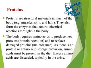 Proteins
 Proteins are structural materials in much of the
body (e.g. muscles, skin, and hair). They also
form the enzymes that control chemical
reactions throughout the body.
 The body requires amino acids to produce new
proteins (protein retention) and to replace
damaged proteins (maintenance). As there is no
protein or amino acid storage provision, amino
acids must be present in the diet. Excess amino
acids are discarded, typically in the urine.
 