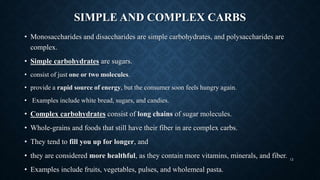 SIMPLE AND COMPLEX CARBS
• Monosaccharides and disaccharides are simple carbohydrates, and polysaccharides are
complex.
• Simple carbohydrates are sugars.
• consist of just one or two molecules.
• provide a rapid source of energy, but the consumer soon feels hungry again.
• Examples include white bread, sugars, and candies.
• Complex carbohydrates consist of long chains of sugar molecules.
• Whole-grains and foods that still have their fiber in are complex carbs.
• They tend to fill you up for longer, and
• they are considered more healthful, as they contain more vitamins, minerals, and fiber.
• Examples include fruits, vegetables, pulses, and wholemeal pasta.
12
 