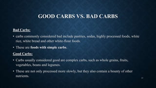 GOOD CARBS VS. BAD CARBS
Bad Carbs:
• carbs commonly considered bad include pastries, sodas, highly processed foods, white
rice, white bread and other white-flour foods.
• These are foods with simple carbs.
Good Carbs:
• Carbs usually considered good are complex carbs, such as whole grains, fruits,
vegetables, beans and legumes.
• These are not only processed more slowly, but they also contain a bounty of other
nutrients. 13
 