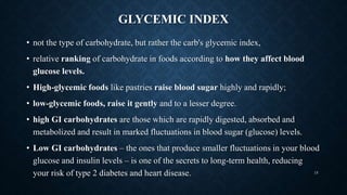 GLYCEMIC INDEX
• not the type of carbohydrate, but rather the carb's glycemic index,
• relative ranking of carbohydrate in foods according to how they affect blood
glucose levels.
• High-glycemic foods like pastries raise blood sugar highly and rapidly;
• low-glycemic foods, raise it gently and to a lesser degree.
• high GI carbohydrates are those which are rapidly digested, absorbed and
metabolized and result in marked fluctuations in blood sugar (glucose) levels.
• Low GI carbohydrates – the ones that produce smaller fluctuations in your blood
glucose and insulin levels – is one of the secrets to long-term health, reducing
your risk of type 2 diabetes and heart disease. 15
 