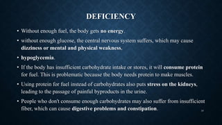 DEFICIENCY
• Without enough fuel, the body gets no energy.
• without enough glucose, the central nervous system suffers, which may cause
dizziness or mental and physical weakness,
• hypoglycemia.
• If the body has insufficient carbohydrate intake or stores, it will consume protein
for fuel. This is problematic because the body needs protein to make muscles.
• Using protein for fuel instead of carbohydrates also puts stress on the kidneys,
leading to the passage of painful byproducts in the urine.
• People who don't consume enough carbohydrates may also suffer from insufficient
fiber, which can cause digestive problems and constipation. 18
 