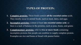 TYPES OF PROTEIN:
1. Complete proteins: These foods contain all the essential amino acids.
They mostly occur in animal foods, such as meat, dairy, and eggs.
2. Incomplete proteins: contain at least one essential amino acid, so
there is a lack of balance in the proteins, such as peas, beans, and grains
3. Complementary proteins: refer to two or more foods containing
incomplete proteins that people can combine to supply complete protein.
Examples are rice and beans or bread with peanut butter.
23
 