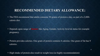 RECOMMENDED DIETARY ALLOWANCE:
• The FDA recommend that adults consume 50 grams of protein a day, as part of a 2,000-
calorie diet.
• Depends upon range of factors like Aging, Gender, Activity level & status for example
pregnancy.
• Protein provides calories. One gram of protein contains 4 calories. One gram of fat has 9
calories.
• High intake of protein also result in weight loss (so highly recommendation)
25
 