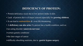 DEFICIENCY OF PROTEIN:
• Protein deficiency occur due to low protein intake in diet.
• Lack of protein diet is of major concern especially for growing children.
• It can lead to malnutrition & even life threatening.
• A deficiency can also arise if a person has a health condition, such as:
an eating disorder (anorexia nervosa)
certain genetic conditions
the later stages of cancer
difficulty absorbing nutrients, due to gastric bypass surgery 28
 